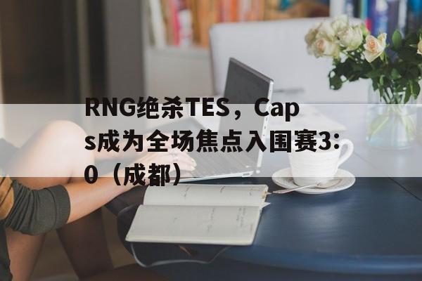 开云体育登录-RNG绝杀TES,Caps成为全场焦点入围赛3:0(成都)