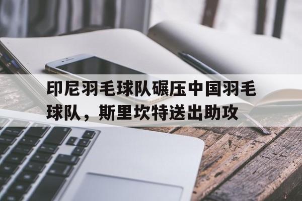 开云-关于印尼羽毛球队碾压中国羽毛球队,斯里坎特送出助攻的信息